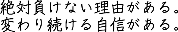 絶対負けない理由がある。変わり続ける自信がある。